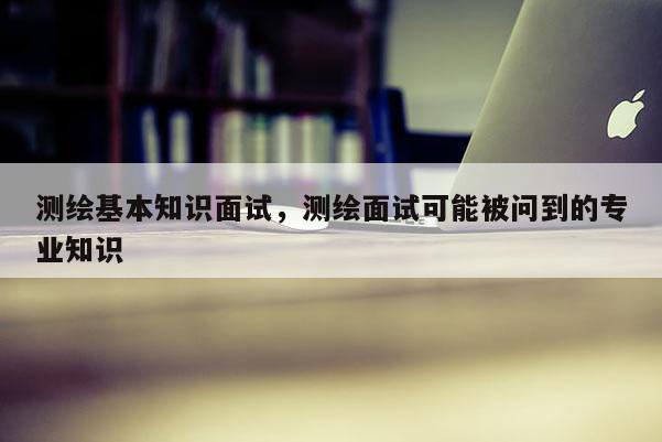 测绘基本知识面试，测绘面试可能被问到的专业知识