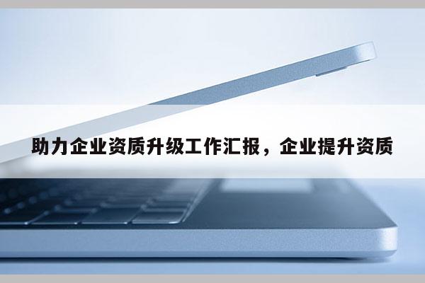 助力企业资质升级工作汇报，企业提升资质