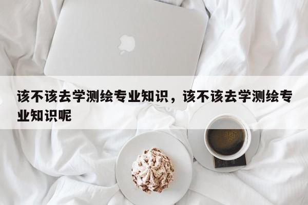 该不该去学测绘专业知识，该不该去学测绘专业知识呢