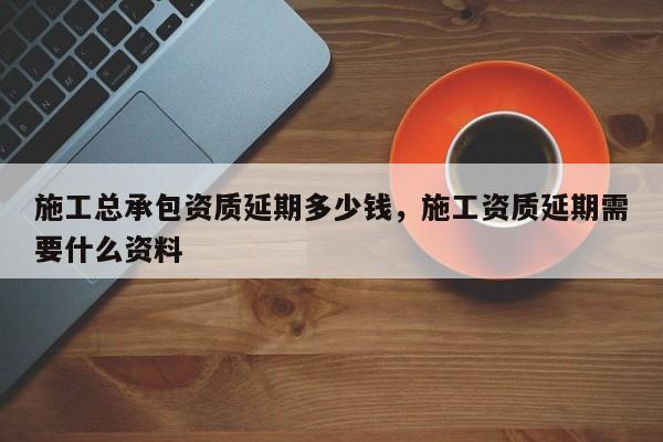 施工总承包资质延期多少钱，施工资质延期需要什么资料