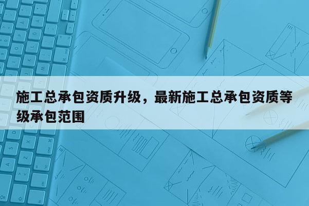 施工总承包资质升级，最新施工总承包资质等级承包范围