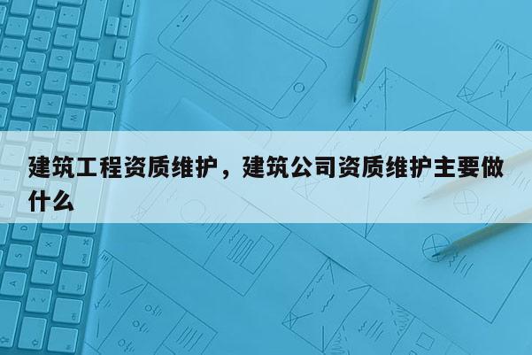 建筑工程资质维护，建筑公司资质维护主要做什么