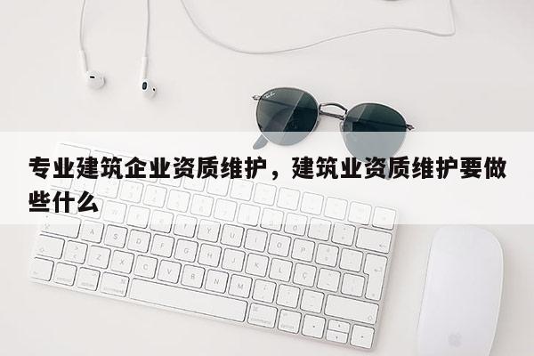 专业建筑企业资质维护，建筑业资质维护要做些什么