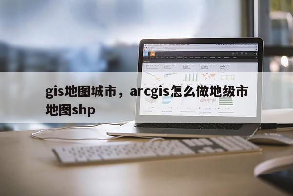 gis地图城市，arcgis怎么做地级市地图shp