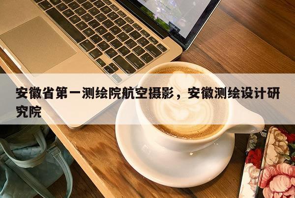 安徽省第一测绘院航空摄影，安徽测绘设计研究院