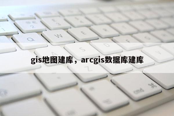 gis地图建库，arcgis数据库建库