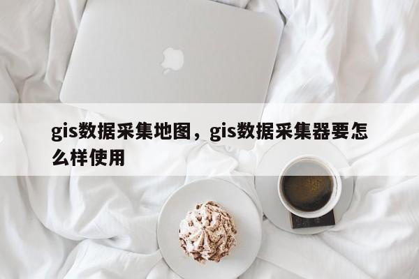 gis数据采集地图，gis数据采集器要怎么样使用