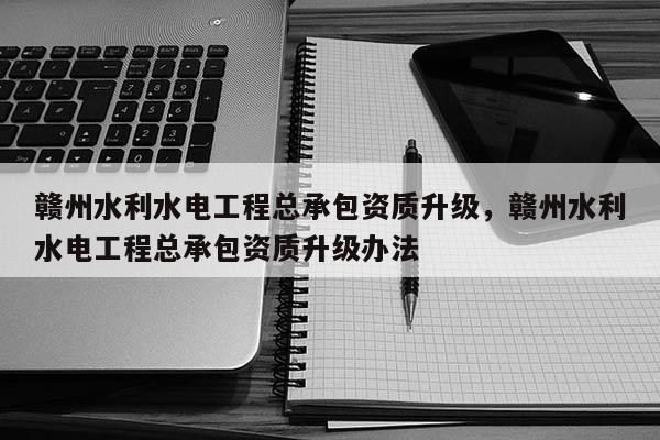 赣州水利水电工程总承包资质升级，赣州水利水电工程总承包资质升级办法