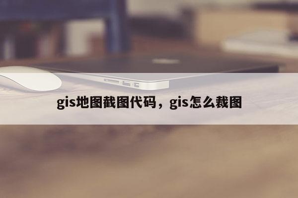 gis地图截图代码，gis怎么裁图