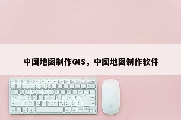 中国地图制作GIS，中国地图制作软件