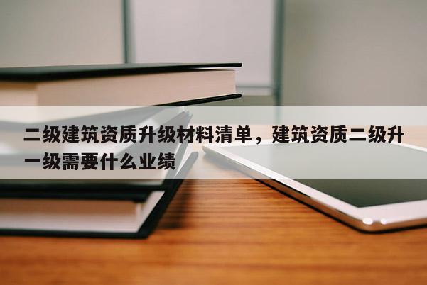 二级建筑资质升级材料清单，建筑资质二级升一级需要什么业绩