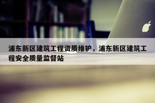 浦东新区建筑工程资质维护，浦东新区建筑工程安全质量监督站