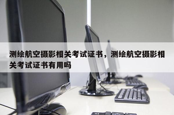 测绘航空摄影相关考试证书，测绘航空摄影相关考试证书有用吗