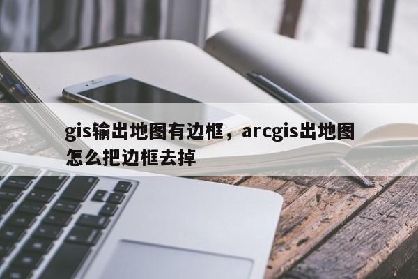 gis输出地图有边框，arcgis出地图怎么把边框去掉