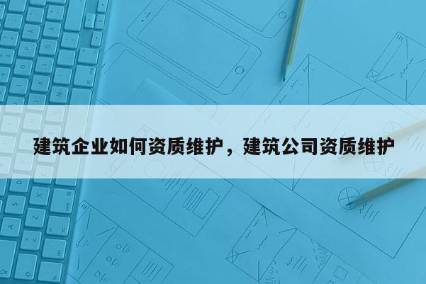 建筑企业如何资质维护，建筑公司资质维护