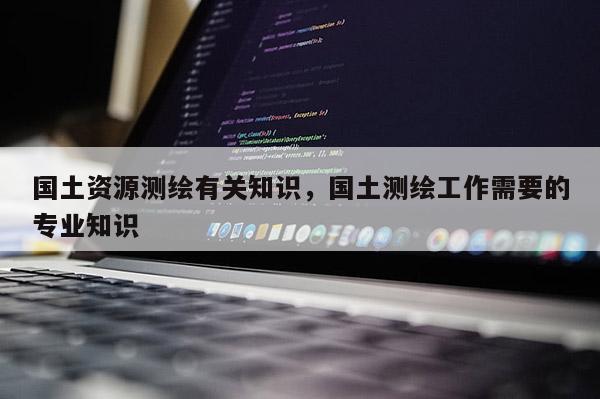 国土资源测绘有关知识，国土测绘工作需要的专业知识