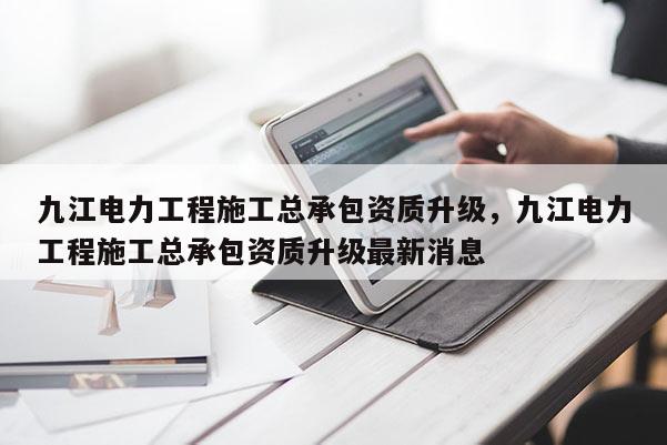 九江电力工程施工总承包资质升级，九江电力工程施工总承包资质升级最新消息