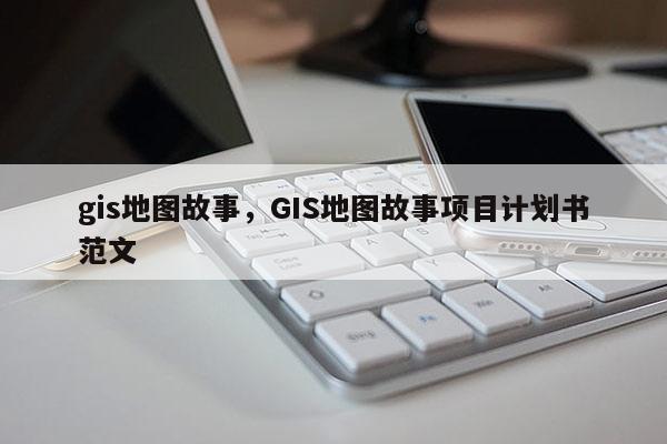 gis地图故事，GIS地图故事项目计划书范文