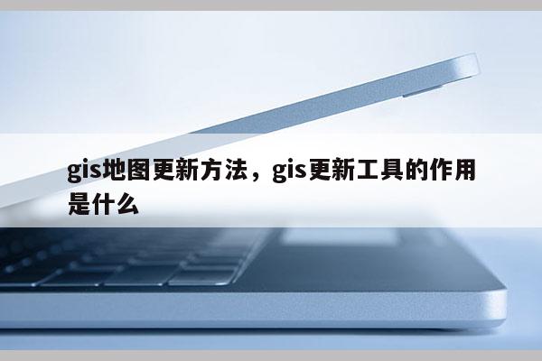 gis地图更新方法，gis更新工具的作用是什么