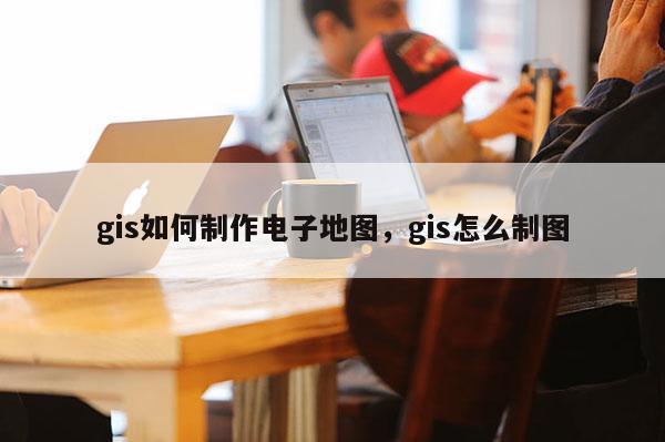 gis如何制作电子地图，gis怎么制图