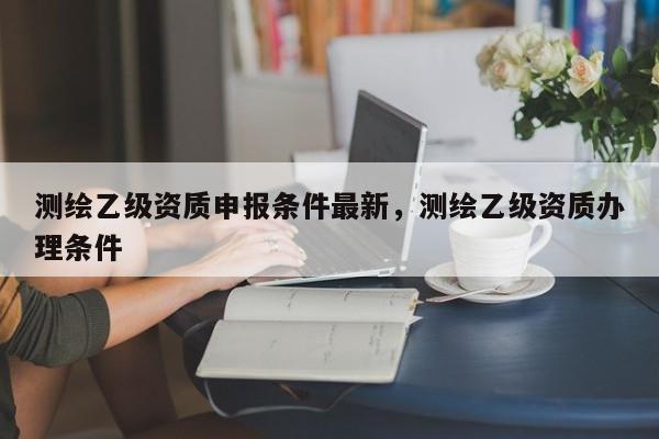 测绘乙级资质申报条件最新，测绘乙级资质办理条件