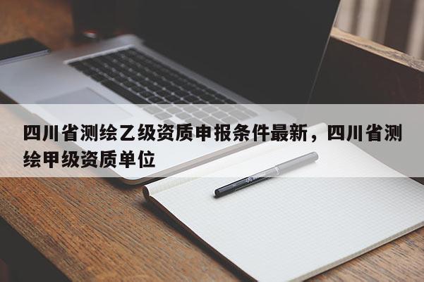 四川省测绘乙级资质申报条件最新，四川省测绘甲级资质单位