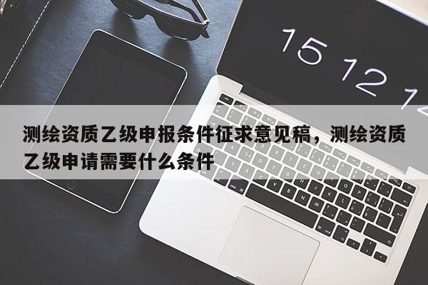 测绘资质乙级申报条件征求意见稿，测绘资质乙级申请需要什么条件