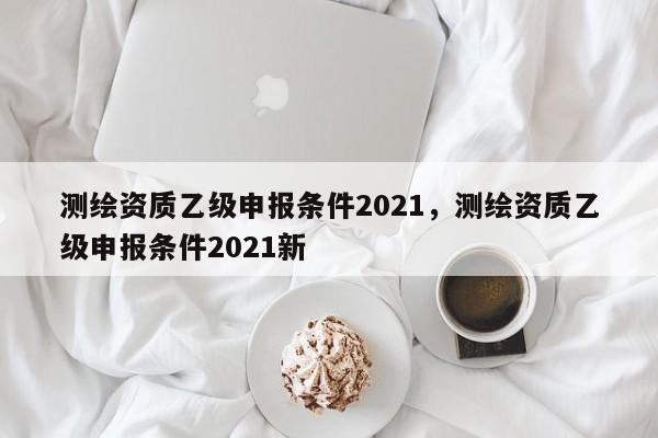 测绘资质乙级申报条件2021，测绘资质乙级申报条件2021新