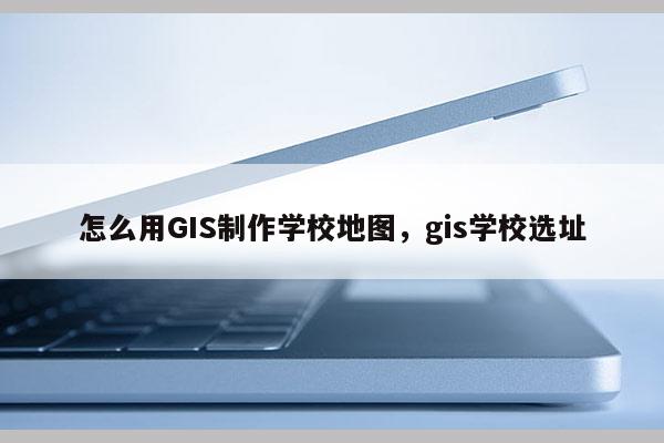 怎么用GIS制作学校地图，gis学校选址