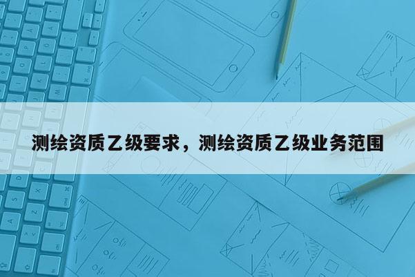 测绘资质乙级要求，测绘资质乙级业务范围