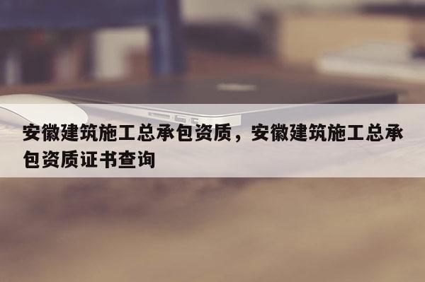 安徽建筑施工总承包资质，安徽建筑施工总承包资质证书查询