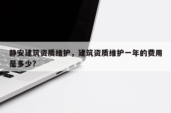 静安建筑资质维护，建筑资质维护一年的费用是多少?