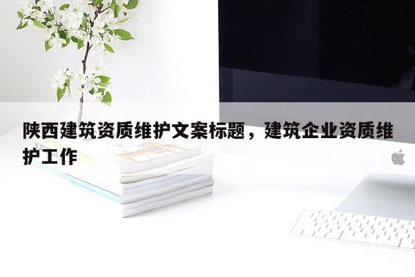 陕西建筑资质维护文案标题，建筑企业资质维护工作