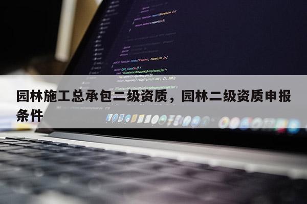 园林施工总承包二级资质，园林二级资质申报条件