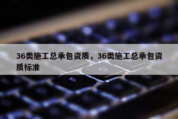 36类施工总承包资质，36类施工总承包资质标准