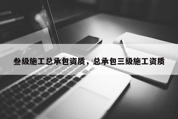 叁级施工总承包资质，总承包三级施工资质