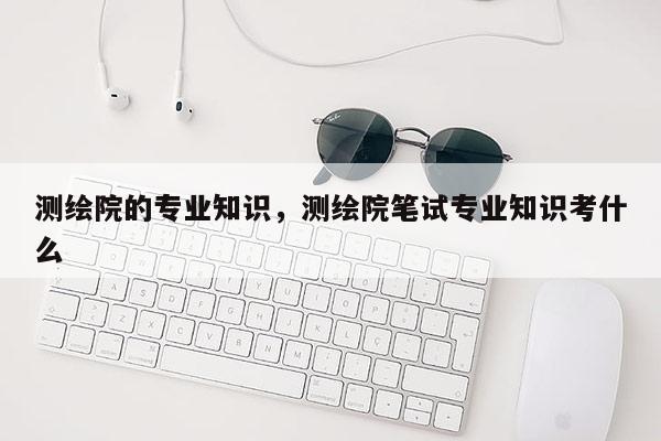 测绘院的专业知识，测绘院笔试专业知识考什么