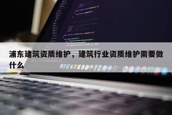 浦东建筑资质维护，建筑行业资质维护需要做什么