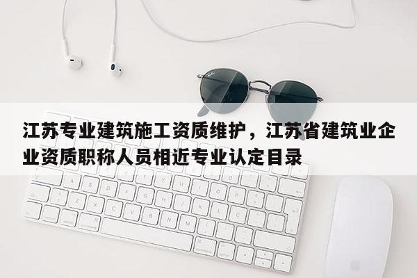 江苏专业建筑施工资质维护，江苏省建筑业企业资质职称人员相近专业认定目录