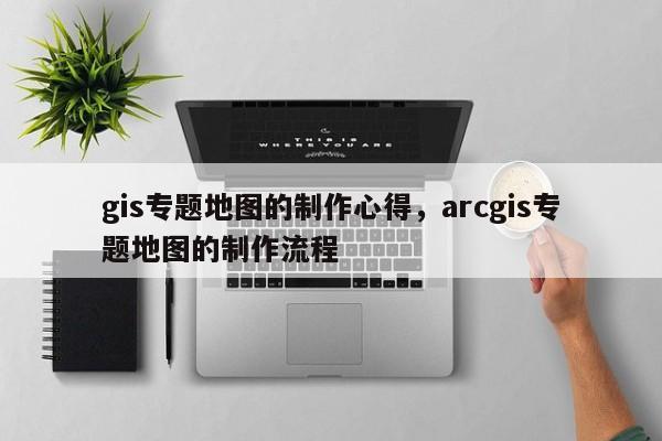 gis专题地图的制作心得，arcgis专题地图的制作流程