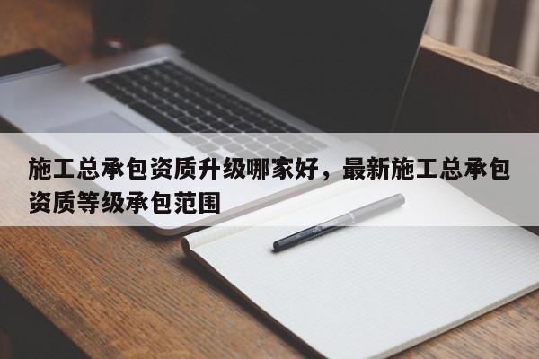 施工总承包资质升级哪家好，最新施工总承包资质等级承包范围