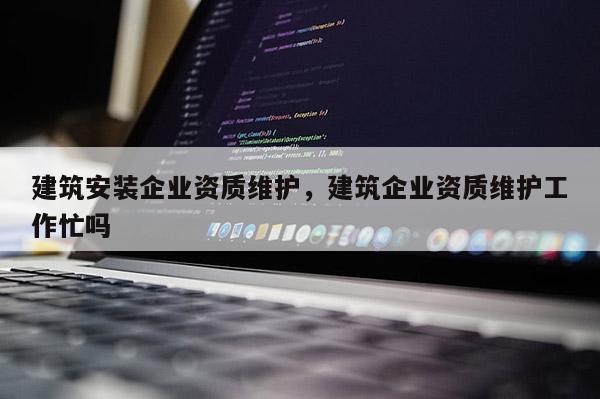 建筑安装企业资质维护，建筑企业资质维护工作忙吗