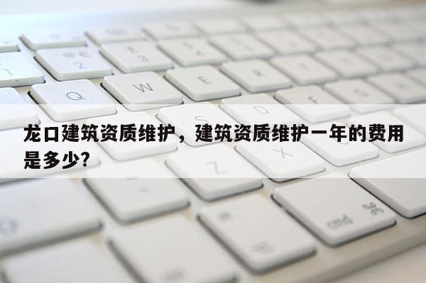 龙口建筑资质维护，建筑资质维护一年的费用是多少?