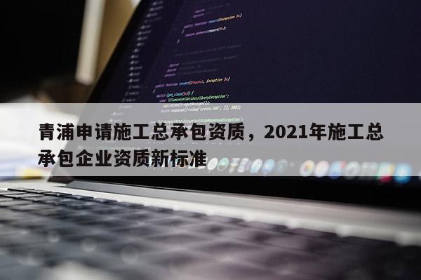 青浦申请施工总承包资质，2021年施工总承包企业资质新标准