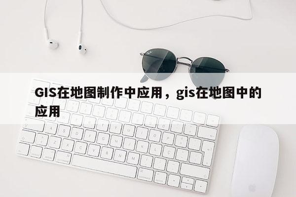 GIS在地图制作中应用，gis在地图中的应用