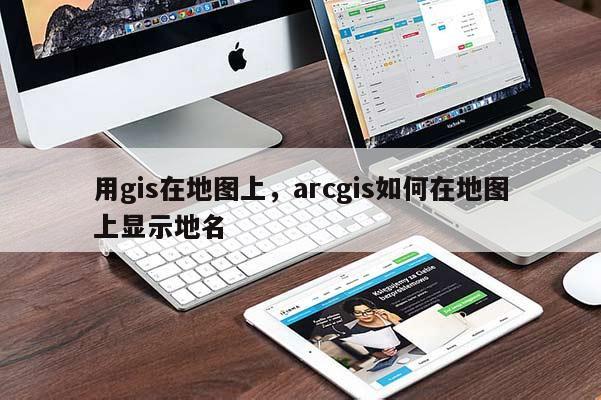 用gis在地图上，arcgis如何在地图上显示地名