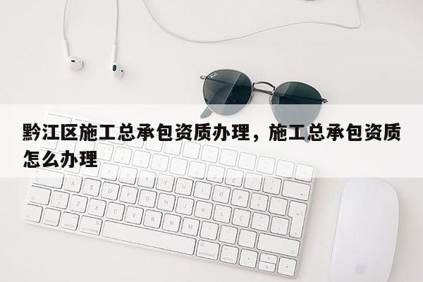 黔江区施工总承包资质办理，施工总承包资质怎么办理