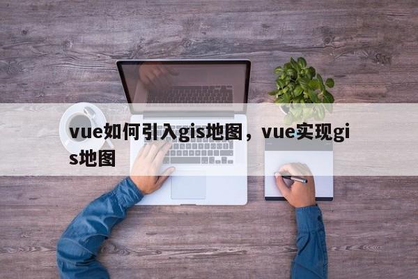 vue如何引入gis地图，vue实现gis地图