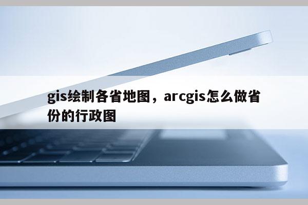 gis绘制各省地图，arcgis怎么做省份的行政图