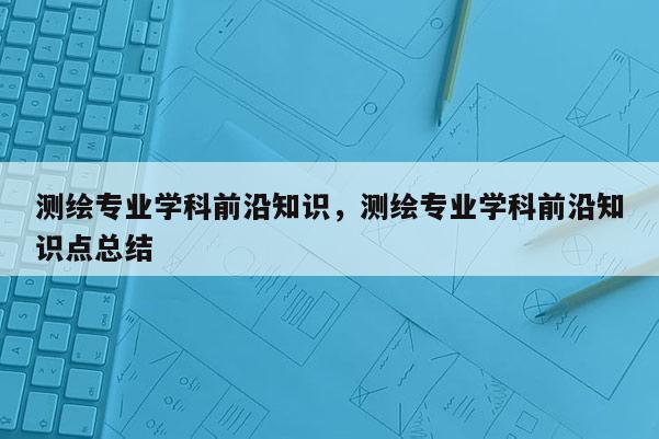 测绘专业学科前沿知识，测绘专业学科前沿知识点总结